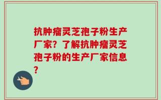 抗肿瘤灵芝孢子粉生产厂家？了解抗肿瘤灵芝孢子粉的生产厂家信息？