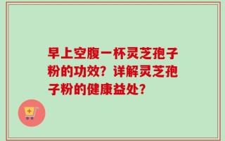 早上空腹一杯灵芝孢子粉的功效？详解灵芝孢子粉的健康益处？