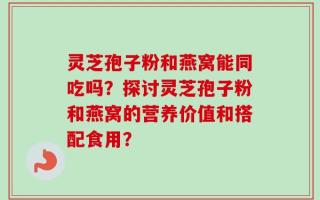 灵芝孢子粉和燕窝能同吃吗？探讨灵芝孢子粉和燕窝的营养价值和搭配食用？