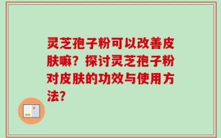 灵芝孢子粉可以改善皮肤嘛？探讨灵芝孢子粉对皮肤的功效与使用方法？