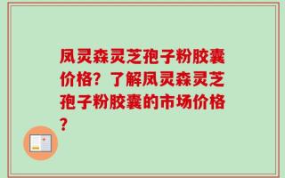凤灵森灵芝孢子粉胶囊价格？了解凤灵森灵芝孢子粉胶囊的市场价格？