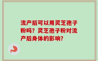 流产后可以用灵芝孢子粉吗？灵芝孢子粉对流产后身体的影响？