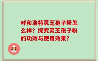 呼和浩特灵芝孢子粉怎么样？探究灵芝孢子粉的功效与使用效果？