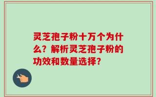 灵芝孢子粉十万个为什么？解析灵芝孢子粉的功效和数量选择？