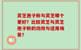 灵芝孢子粉与灵芝哪个更好？比较灵芝与灵芝孢子粉的功效与适用场景？