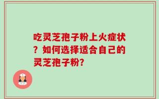 吃灵芝孢子粉上火症状？如何选择适合自己的灵芝孢子粉？