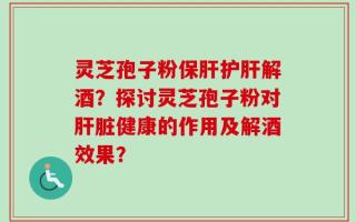 灵芝孢子粉保肝护肝解酒？探讨灵芝孢子粉对肝脏健康的作用及解酒效果？