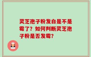 灵芝孢子粉发白是不是霉了？如何判断灵芝孢子粉是否发霉？