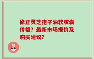 修正灵芝孢子油软胶囊价格？最新市场报价及购买建议？