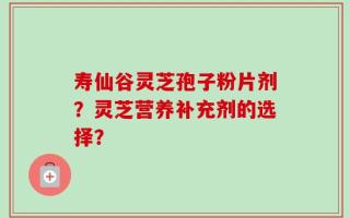 寿仙谷灵芝孢子粉片剂？灵芝营养补充剂的选择？
