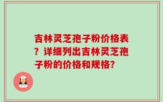 吉林灵芝孢子粉价格表？详细列出吉林灵芝孢子粉的价格和规格？