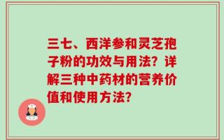 三七、西洋参和灵芝孢子粉的功效与用法？详解三种中药材的营养价值和使用方法？