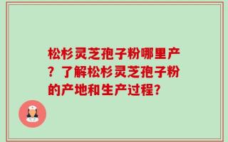 松杉灵芝孢子粉哪里产？了解松杉灵芝孢子粉的产地和生产过程？