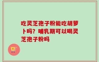 吃灵芝孢子粉能吃胡萝卜吗？哺乳期可以喝灵芝孢子粉吗