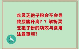 吃灵芝孢子粉会不会导致尿酸升高？？解析灵芝孢子粉的功效与食用注意事项？