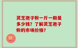 灵芝孢子粉一斤一般是多少钱？了解灵芝孢子粉的市场价格？