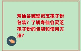 寿仙谷破壁灵芝孢子粉包装？了解寿仙谷灵芝孢子粉的包装和使用方法？