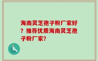 海南灵芝孢子粉厂家好？推荐优质海南灵芝孢子粉厂家？