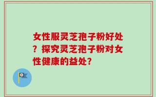 女性服灵芝孢子粉好处？探究灵芝孢子粉对女性健康的益处？
