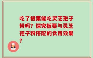 吃了板栗能吃灵芝孢子粉吗？探究板栗与灵芝孢子粉搭配的食用效果？