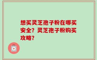 想买灵芝孢子粉在哪买安全？灵芝孢子粉购买攻略？