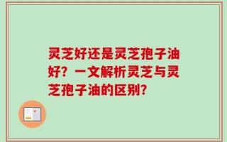 灵芝好还是灵芝孢子油好？一文解析灵芝与灵芝孢子油的区别？