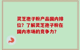 灵芝孢子粉产品国内排位？了解灵芝孢子粉在国内市场的竞争力？