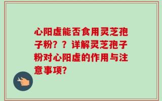 心阳虚能否食用灵芝孢子粉？？详解灵芝孢子粉对心阳虚的作用与注意事项？
