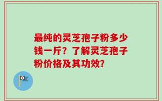 最纯的灵芝孢子粉多少钱一斤？了解灵芝孢子粉价格及其功效？
