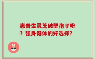 惠普生灵芝破壁孢子粉？强身健体的好选择？