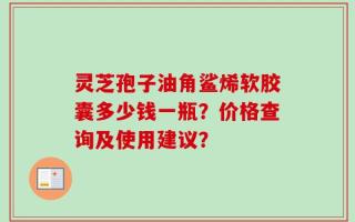 灵芝孢子油角鲨烯软胶囊多少钱一瓶？价格查询及使用建议？