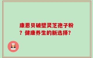 康恩贝破壁灵芝孢子粉？健康养生的新选择？