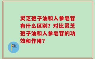 灵芝孢子油和人参皂苷有什么区别？对比灵芝孢子油和人参皂苷的功效和作用？