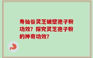寿仙谷灵芝破壁孢子粉功效？探究灵芝孢子粉的神奇功效？