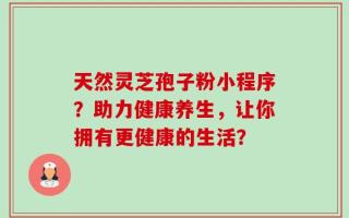 天然灵芝孢子粉小程序？助力健康养生，让你拥有更健康的生活？