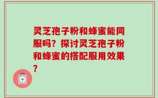 灵芝孢子粉和蜂蜜能同服吗？探讨灵芝孢子粉和蜂蜜的搭配服用效果？