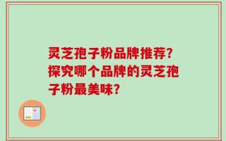 灵芝孢子粉品牌推荐？探究哪个品牌的灵芝孢子粉最美味？