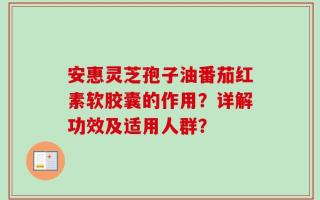 安惠灵芝孢子油番茄红素软胶囊的作用？详解功效及适用人群？