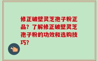 修正破壁灵芝孢子粉正品？了解修正破壁灵芝孢子粉的功效和选购技巧？