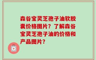 森谷宝灵芝孢子油软胶囊价格图片？了解森谷宝灵芝孢子油的价格和产品图片？
