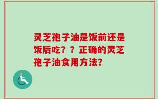 灵芝孢子油是饭前还是饭后吃？？正确的灵芝孢子油食用方法？