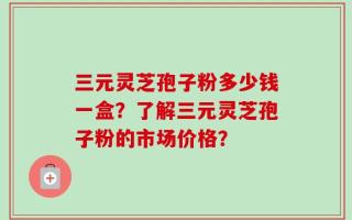 三元灵芝孢子粉多少钱一盒？了解三元灵芝孢子粉的市场价格？