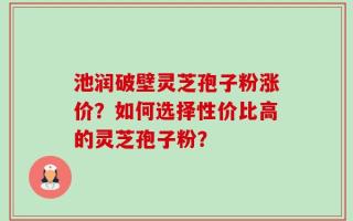池润破壁灵芝孢子粉涨价？如何选择性价比高的灵芝孢子粉？