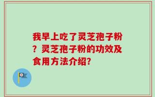 我早上吃了灵芝孢子粉？灵芝孢子粉的功效及食用方法介绍？