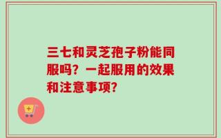 三七和灵芝孢子粉能同服吗？一起服用的效果和注意事项？