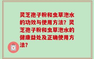 灵芝孢子粉和虫草泡水的功效与使用方法？灵芝孢子粉和虫草泡水的健康益处及正确使用方法？