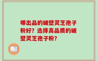 哪出品的破壁灵芝孢子粉好？选择高品质的破壁灵芝孢子粉？