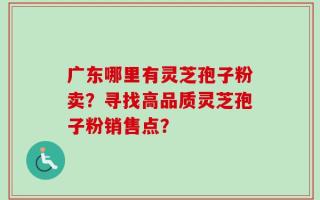广东哪里有灵芝孢子粉卖？寻找高品质灵芝孢子粉销售点？