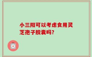 小三阳可以考虑食用灵芝孢子胶囊吗？