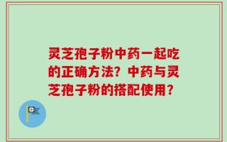 灵芝孢子粉中药一起吃的正确方法？中药与灵芝孢子粉的搭配使用？